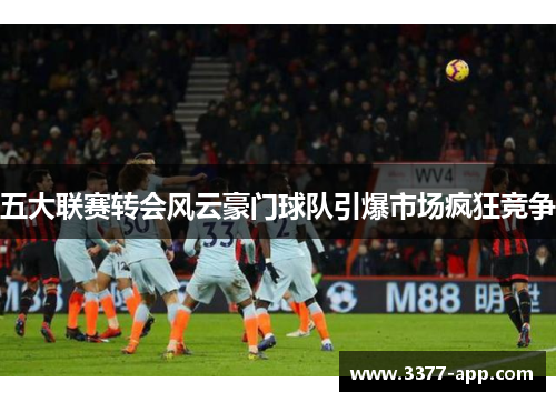 五大联赛转会风云豪门球队引爆市场疯狂竞争